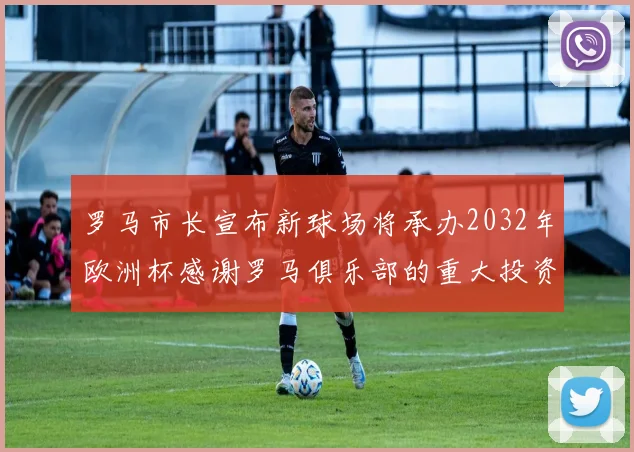 罗马市长宣布新球场将承办2032年欧洲杯感谢罗马俱乐部的重大投资