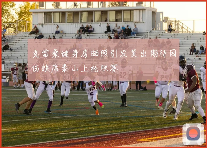 克雷桑健身房晒照引发复出期待因伤缺席泰山上轮联赛