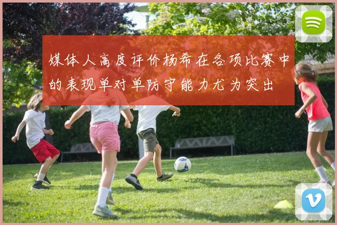 媒体人高度评价杨希在各项比赛中的表现单对单防守能力尤为突出