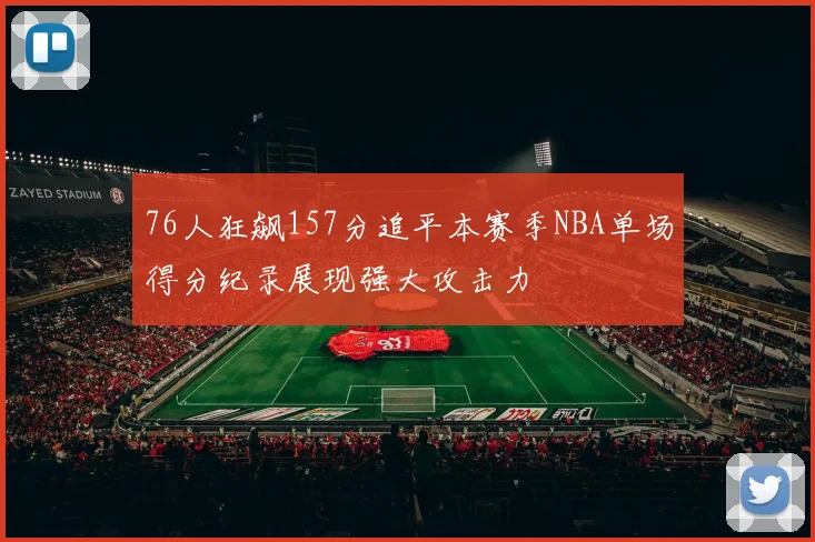 76人狂飙157分追平本赛季NBA单场得分纪录展现强大攻击力
