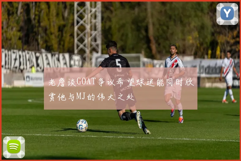 老詹谈GOAT争议希望球迷能同时欣赏他与MJ的伟大之处