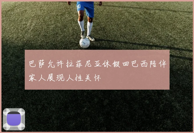 巴萨允许拉菲尼亚休假回巴西陪伴家人展现人性关怀