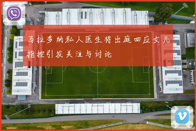 马拉多纳私人医生将出庭回应女儿指控引发关注与讨论
