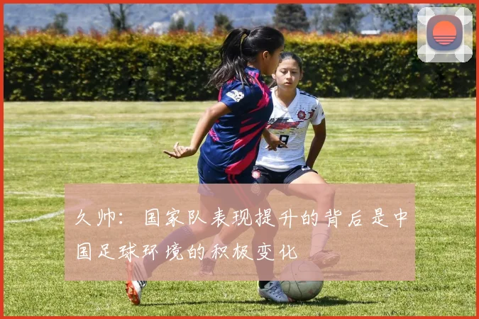 久帅：国家队表现提升的背后是中国足球环境的积极变化
