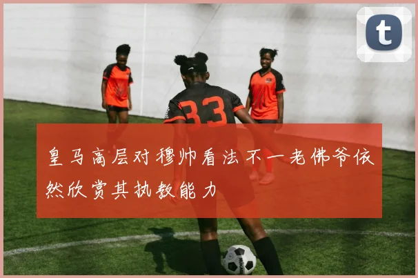 皇马高层对穆帅看法不一老佛爷依然欣赏其执教能力