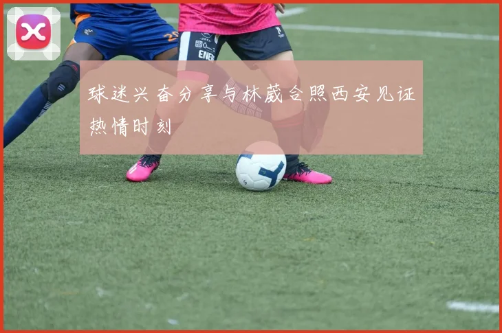 球迷兴奋分享与林葳合照西安见证热情时刻
