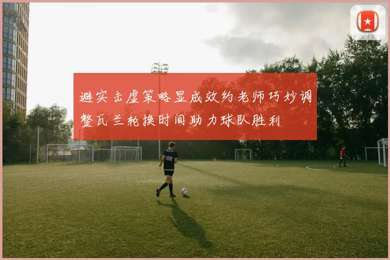 避实击虚策略显成效约老师巧妙调整瓦兰轮换时间助力球队胜利