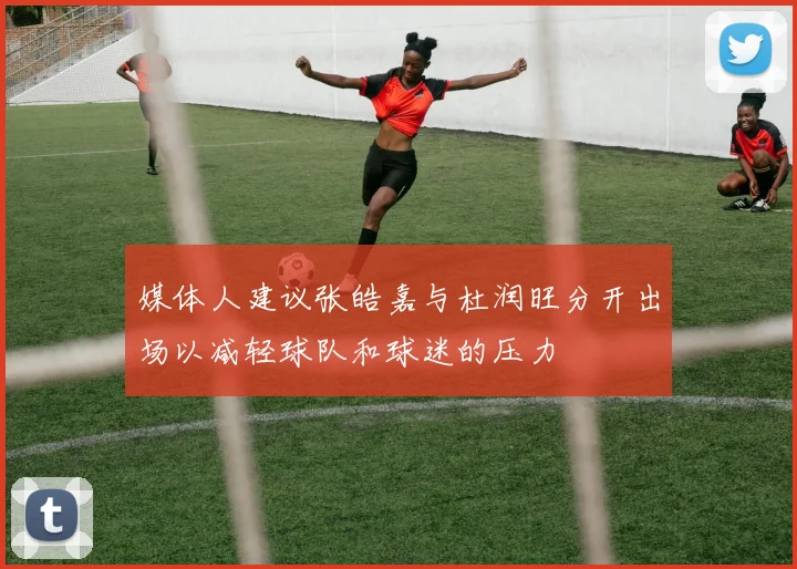 媒体人建议张皓嘉与杜润旺分开出场以减轻球队和球迷的压力