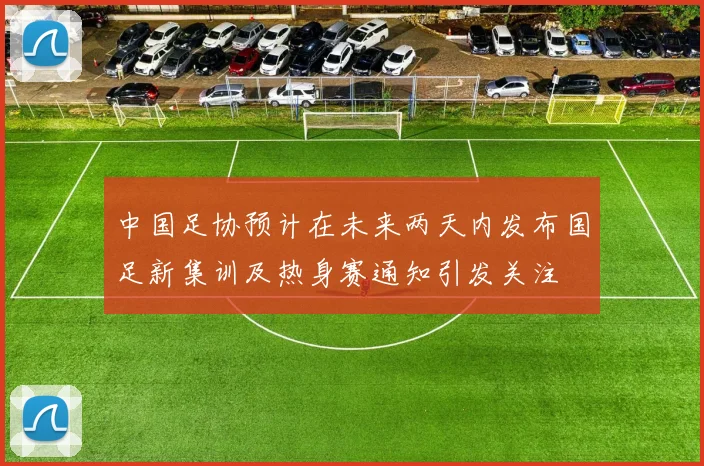 中国足协预计在未来两天内发布国足新集训及热身赛通知引发关注