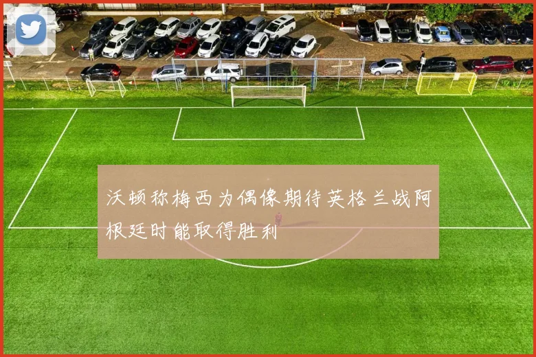沃顿称梅西为偶像期待英格兰战阿根廷时能取得胜利