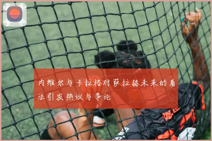 内维尔与卡拉格对萨拉赫未来的看法引发热议与争论