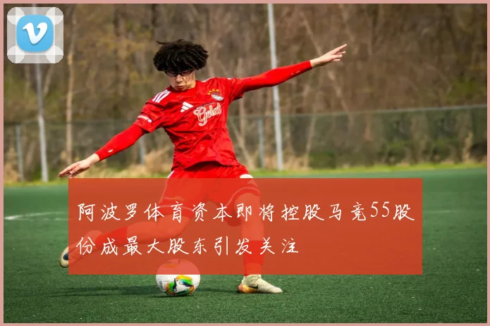 阿波罗体育资本即将控股马竞55股份成最大股东引发关注