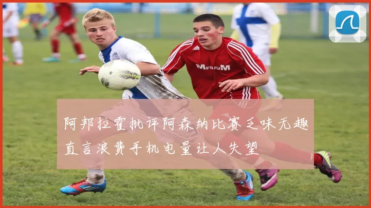 阿邦拉霍批评阿森纳比赛乏味无趣直言浪费手机电量让人失望