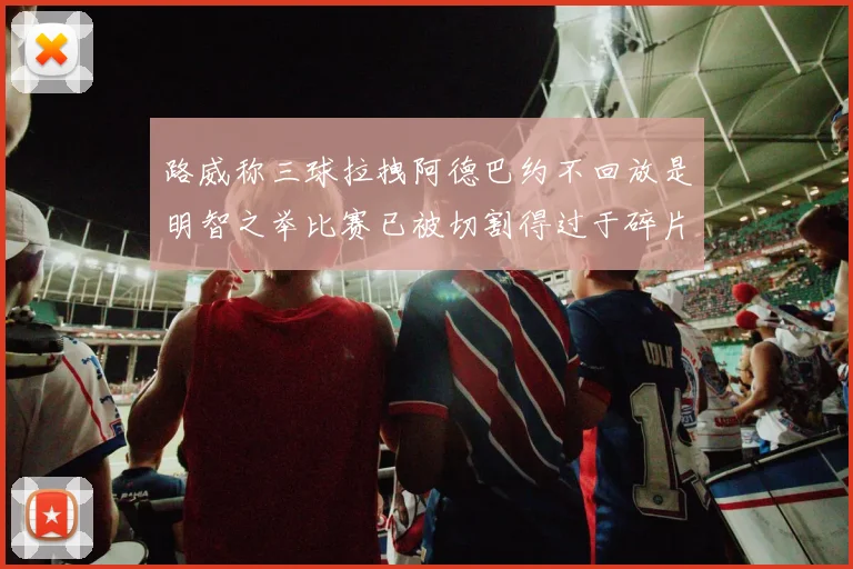 路威称三球拉拽阿德巴约不回放是明智之举比赛已被切割得过于碎片化