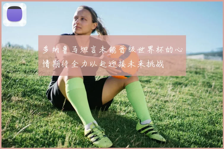 多纳鲁马坦言未能晋级世界杯的心情期待全力以赴迎接未来挑战