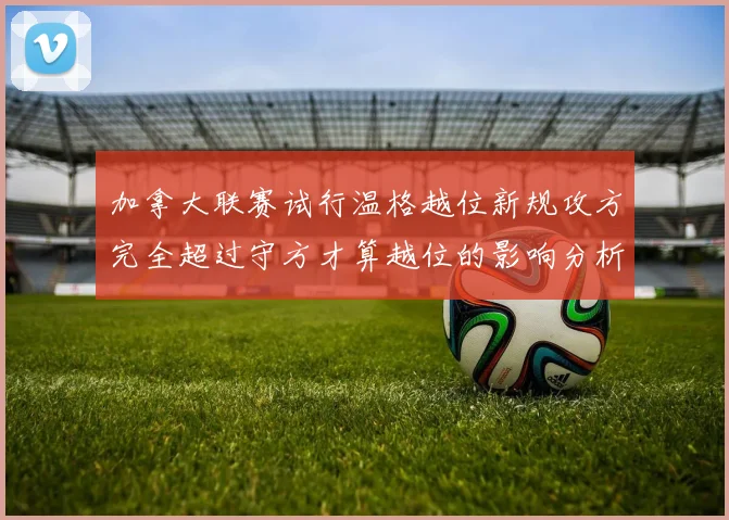 加拿大联赛试行温格越位新规攻方完全超过守方才算越位的影响分析