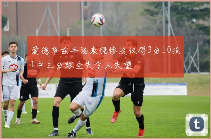 爱德华兹半场表现惨淡仅得3分10投1中三分球全失令人失望