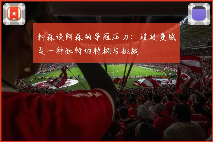 抖森谈阿森纳争冠压力：追赶曼城是一种独特的特权与挑战
