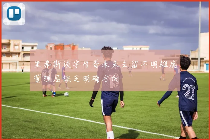 里弗斯谈字母哥未来去留不明雄鹿管理层缺乏明确方向