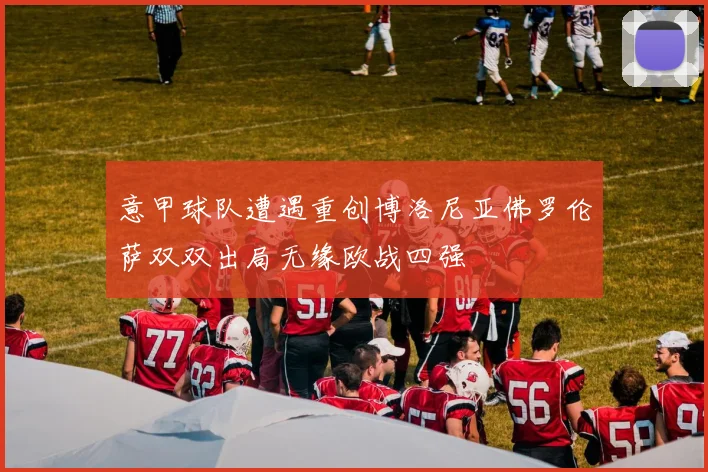 意甲球队遭遇重创博洛尼亚佛罗伦萨双双出局无缘欧战四强