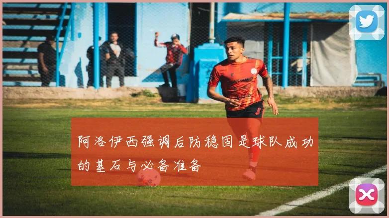 阿洛伊西强调后防稳固是球队成功的基石与必备准备