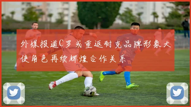 外媒报道C罗或重返耐克品牌形象大使角色再续辉煌合作关系