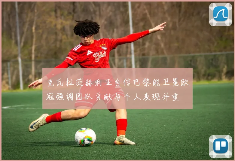 克瓦拉茨赫利亚自信巴黎能卫冕欧冠强调团队贡献与个人表现并重