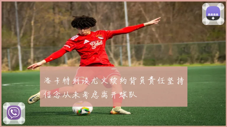 洛卡特利谈尤文续约背负责任坚持信念从未考虑离开球队
