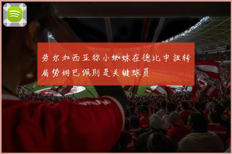 劳尔加西亚称小蜘蛛在德比中扭转局势姆巴佩则是关键球员