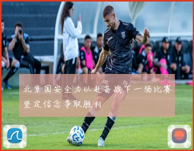 北京国安全力以赴备战下一场比赛坚定信念争取胜利