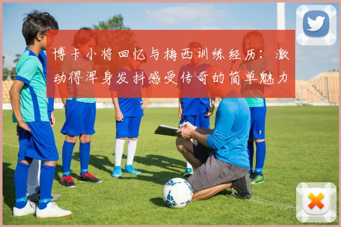 博卡小将回忆与梅西训练经历：激动得浑身发抖感受传奇的简单魅力