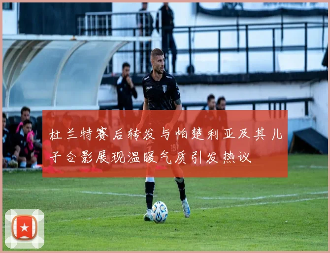 杜兰特赛后转发与帕楚利亚及其儿子合影展现温暖气质引发热议